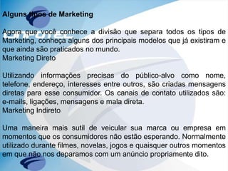 Alguns tipos de Marketing
Agora que você conhece a divisão que separa todos os tipos de
Marketing, conheça alguns dos principais modelos que já existiram e
que ainda são praticados no mundo.
Marketing Direto
Utilizando informações precisas do público-alvo como nome,
telefone, endereço, interesses entre outros, são criadas mensagens
diretas para esse consumidor. Os canais de contato utilizados são:
e-mails, ligações, mensagens e mala direta.
Marketing Indireto
Uma maneira mais sutil de veicular sua marca ou empresa em
momentos que os consumidores não estão esperando. Normalmente
utilizado durante filmes, novelas, jogos e quaisquer outros momentos
em que não nos deparamos com um anúncio propriamente dito.
 