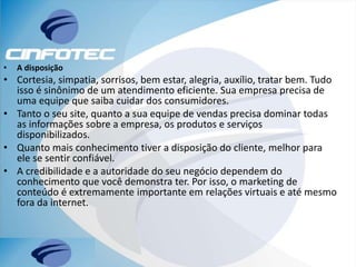 • A disposição
• Cortesia, simpatia, sorrisos, bem estar, alegria, auxílio, tratar bem. Tudo
isso é sinônimo de um atendimento eficiente. Sua empresa precisa de
uma equipe que saiba cuidar dos consumidores.
• Tanto o seu site, quanto a sua equipe de vendas precisa dominar todas
as informações sobre a empresa, os produtos e serviços
disponibilizados.
• Quanto mais conhecimento tiver a disposição do cliente, melhor para
ele se sentir confiável.
• A credibilidade e a autoridade do seu negócio dependem do
conhecimento que você demonstra ter. Por isso, o marketing de
conteúdo é extremamente importante em relações virtuais e até mesmo
fora da internet.
 