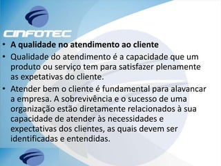 • A qualidade no atendimento ao cliente
• Qualidade do atendimento é a capacidade que um
produto ou serviço tem para satisfazer plenamente
as expetativas do cliente.
• Atender bem o cliente é fundamental para alavancar
a empresa. A sobrevivência e o sucesso de uma
organização estão diretamente relacionados à sua
capacidade de atender às necessidades e
expectativas dos clientes, as quais devem ser
identificadas e entendidas.
 