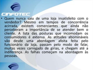 • Quem nunca saiu de uma loja insatisfeito com o
vendedor? Mesmo em tempos de concorrência
acirrada, existem comerciantes que ainda não
perceberam a importância de se atender bem o
cliente. A lista das posturas que incomodam os
consumidores é extensa. As atitudes abomináveis
vão desde uma abordagem afoita feita pelo
funcionário da loja, passam pelo modo de falar,
muitas vezes carregado de gírias, e chegam até a
indiferença. As falhas começam na abordagem às
pessoas.
 