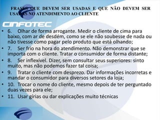 FRASES QUE DEVEM SER USADAS E QUE NÃO DEVEM SER
USADAS NO ATENDIMENTO AO CLIENTE
• 6. Olhar de forma arrogante. Medir o cliente de cima para
baixo, com ar de desdém, como se ele não soubesse de nada ou
não tivesse como pagar pelo produto que está olhando;
• 7. Ser frio na hora do atendimento. Não demonstrar que se
importa com o cliente. Tratar o consumidor de forma distante;
• 8. Ser inflexível. Dizer, sem consultar seus superiores: sinto
muito, mas não podemos fazer tal coisa;
• 9. Tratar o cliente com desprezo. Dar informações incorretas e
mandar o consumidor para diversos setores da loja;
• 10. Trocar o nome do cliente, mesmo depois de ter perguntado
duas vezes para ele;
• 11. Usar gírias ou dar explicações muito técnicas
 