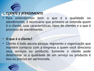 • CLIENTE E ATENDIMENTO
• Para entendermos bem o que é a qualidade no
atendimento, é necessário que primeiro se entenda quem
é o cliente, suas características, tipos de clientes e o que é
processo de atendimento.
• O que é o cliente?
• Cliente é toda aquela pessoa, segmento e organização que
mantém contacto com a empresa a quem você direciona
seus serviços ou producto. Somente o cliente pode
determinar se a qualidade de um serviço ou producto é
boa ou precisa ser aprimorada.
 
