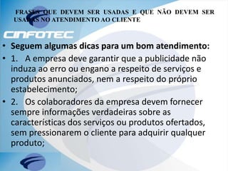 FRASES QUE DEVEM SER USADAS E QUE NÃO DEVEM SER
USADAS NO ATENDIMENTO AO CLIENTE
• Seguem algumas dicas para um bom atendimento:
• 1. A empresa deve garantir que a publicidade não
induza ao erro ou engano a respeito de serviços e
produtos anunciados, nem a respeito do próprio
estabelecimento;
• 2. Os colaboradores da empresa devem fornecer
sempre informações verdadeiras sobre as
características dos serviços ou produtos ofertados,
sem pressionarem o cliente para adquirir qualquer
produto;
 
