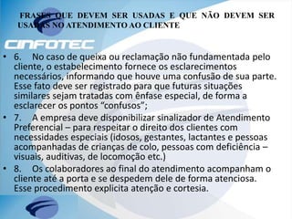 FRASES QUE DEVEM SER USADAS E QUE NÃO DEVEM SER
USADAS NO ATENDIMENTO AO CLIENTE
• 6. No caso de queixa ou reclamação não fundamentada pelo
cliente, o estabelecimento fornece os esclarecimentos
necessários, informando que houve uma confusão de sua parte.
Esse fato deve ser registrado para que futuras situações
similares sejam tratadas com ênfase especial, de forma a
esclarecer os pontos “confusos”;
• 7. A empresa deve disponibilizar sinalizador de Atendimento
Preferencial – para respeitar o direito dos clientes com
necessidades especiais (idosos, gestantes, lactantes e pessoas
acompanhadas de crianças de colo, pessoas com deficiência –
visuais, auditivas, de locomoção etc.)
• 8. Os colaboradores ao final do atendimento acompanham o
cliente até a porta e se despedem dele de forma atenciosa.
Esse procedimento explicita atenção e cortesia.
 