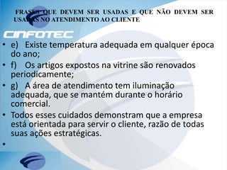 FRASES QUE DEVEM SER USADAS E QUE NÃO DEVEM SER
USADAS NO ATENDIMENTO AO CLIENTE
• e) Existe temperatura adequada em qualquer época
do ano;
• f) Os artigos expostos na vitrine são renovados
periodicamente;
• g) A área de atendimento tem iluminação
adequada, que se mantém durante o horário
comercial.
• Todos esses cuidados demonstram que a empresa
está orientada para servir o cliente, razão de todas
suas ações estratégicas.
•
 