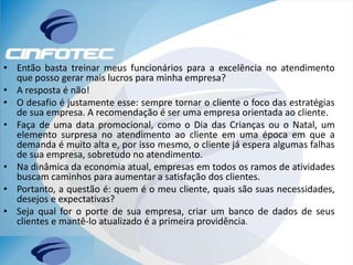 • Então basta treinar meus funcionários para a excelência no atendimento
que posso gerar mais lucros para minha empresa?
• A resposta é não!
• O desafio é justamente esse: sempre tornar o cliente o foco das estratégias
de sua empresa. A recomendação é ser uma empresa orientada ao cliente.
• Faça de uma data promocional, como o Dia das Crianças ou o Natal, um
elemento surpresa no atendimento ao cliente em uma época em que a
demanda é muito alta e, por isso mesmo, o cliente já espera algumas falhas
de sua empresa, sobretudo no atendimento.
• Na dinâmica da economia atual, empresas em todos os ramos de atividades
buscam caminhos para aumentar a satisfação dos clientes.
• Portanto, a questão é: quem é o meu cliente, quais são suas necessidades,
desejos e expectativas?
• Seja qual for o porte de sua empresa, criar um banco de dados de seus
clientes e mantê-lo atualizado é a primeira providência.
 