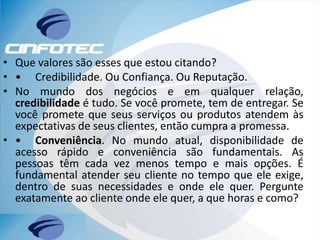• Que valores são esses que estou citando?
• • Credibilidade. Ou Confiança. Ou Reputação.
• No mundo dos negócios e em qualquer relação,
credibilidade é tudo. Se você promete, tem de entregar. Se
você promete que seus serviços ou produtos atendem às
expectativas de seus clientes, então cumpra a promessa.
• • Conveniência. No mundo atual, disponibilidade de
acesso rápido e conveniência são fundamentais. As
pessoas têm cada vez menos tempo e mais opções. É
fundamental atender seu cliente no tempo que ele exige,
dentro de suas necessidades e onde ele quer. Pergunte
exatamente ao cliente onde ele quer, a que horas e como?
 