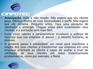 • Antecipação. Ação e não reação. Não espere que seu cliente
peça. Ofereça dentro de suas necessidades e perfil. Não espere
que ele reclame. Pergunte antes. Faça uma pesquisa de
satisfação e antecipe. Chegue antes para surpreender seus
clientes, e a aceitação será mais fácil.
• Esses cinco valores e características envolvem o esforço de
recursos que sua empresa já possui – o recurso humano, as
pessoas.
• O próximo passo é estabelecer um canal para monitorar a
reação dos seus clientes e transformar sua empresa em uma
empresa orientada ao cliente e capaz de avaliar o nível de
satisfação de seus clientes em datas historicamente
problemáticas, como por exemplo, o Natal.
 
