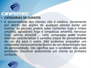 • CATEGORIAS DE CLIENTES
• A personalidade dos clientes não é estática. Geralmente
por detrás das acções de qualquer pessoa existe um
motivo. As pessoas podem estar contentes hoje e tristes
amanhã, agradáveis hoje e simpáticas amanhã, nervosas
hoje, calmas amanhã … cada comprador pode mudar
diversas características e variados traços de personalidade
de um dia para o outro. Não podemos enquadrar um
comprador exclusivamente dentro de um determinado tipo
de personalidade. Isto significa que o vendedor não pode
pretender classificar exatamente um cliente ao primeiro
contacto.
 