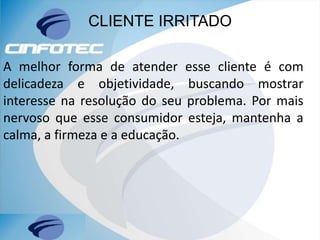 CLIENTE IRRITADO
A melhor forma de atender esse cliente é com
delicadeza e objetividade, buscando mostrar
interesse na resolução do seu problema. Por mais
nervoso que esse consumidor esteja, mantenha a
calma, a firmeza e a educação.
 