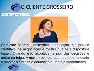 O CLIENTE GROSSEIRO
Com voz alterada, palavrões e ameaças, ele parece
irredutível na negociação e mostra que está disposto a
brigar. Quando isso acontece, a pior das decisões é
entrar na briga. A melhor postura por parte do atendente
é manter a firmeza e educação durante o atendimento.
 