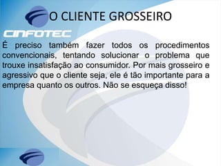 O CLIENTE GROSSEIRO
É preciso também fazer todos os procedimentos
convencionais, tentando solucionar o problema que
trouxe insatisfação ao consumidor. Por mais grosseiro e
agressivo que o cliente seja, ele é tão importante para a
empresa quanto os outros. Não se esqueça disso!
 