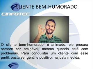 CLIENTE BEM-HUMORADO
O cliente bem-humorado, é animado, ele procura
sempre ser amigável, mesmo quando está com
problemas. Para conquistar um cliente com esse
perfil, basta ser gentil e positivo, na justa medida.
 