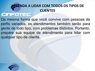 APRENDA A LIDAR COM TODOS OS TIPOS DE
CLIENTES
Da mesma forma que você convive com pessoas de
perfis variados, os atendimentos também serão para
gente de todo tipo, com problemas distintos. Portanto,
prepare sua equipe de atendimento para lidar com
qualquer tipo de cliente.
 