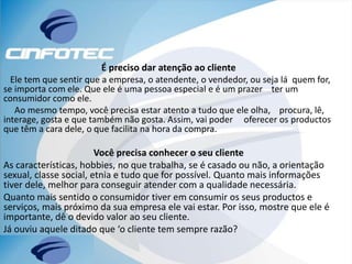 É preciso dar atenção ao cliente
Ele tem que sentir que a empresa, o atendente, o vendedor, ou seja lá quem for,
se importa com ele. Que ele é uma pessoa especial e é um prazer ter um
consumidor como ele.
Ao mesmo tempo, você precisa estar atento a tudo que ele olha, procura, lê,
interage, gosta e que também não gosta. Assim, vai poder oferecer os productos
que têm a cara dele, o que facilita na hora da compra.
Você precisa conhecer o seu cliente
As características, hobbies, no que trabalha, se é casado ou não, a orientação
sexual, classe social, etnia e tudo que for possível. Quanto mais informações
tiver dele, melhor para conseguir atender com a qualidade necessária.
Quanto mais sentido o consumidor tiver em consumir os seus productos e
serviços, mais próximo da sua empresa ele vai estar. Por isso, mostre que ele é
importante, dê o devido valor ao seu cliente.
Já ouviu aquele ditado que ‘o cliente tem sempre razão?
 