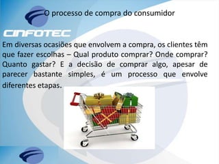 O processo de compra do consumidor
Em diversas ocasiões que envolvem a compra, os clientes têm
que fazer escolhas – Qual produto comprar? Onde comprar?
Quanto gastar? E a decisão de comprar algo, apesar de
parecer bastante simples, é um processo que envolve
diferentes etapas.
 