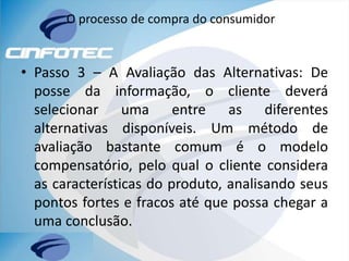 O processo de compra do consumidor
• Passo 3 – A Avaliação das Alternativas: De
posse da informação, o cliente deverá
selecionar uma entre as diferentes
alternativas disponíveis. Um método de
avaliação bastante comum é o modelo
compensatório, pelo qual o cliente considera
as características do produto, analisando seus
pontos fortes e fracos até que possa chegar a
uma conclusão.
 