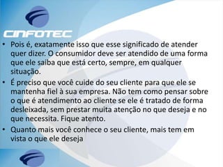 • Pois é, exatamente isso que esse significado de atender
quer dizer. O consumidor deve ser atendido de uma forma
que ele saiba que está certo, sempre, em qualquer
situação.
• É preciso que você cuide do seu cliente para que ele se
mantenha fiel à sua empresa. Não tem como pensar sobre
o que é atendimento ao cliente se ele é tratado de forma
desleixada, sem prestar muita atenção no que deseja e no
que necessita. Fique atento.
• Quanto mais você conhece o seu cliente, mais tem em
vista o que ele deseja
 