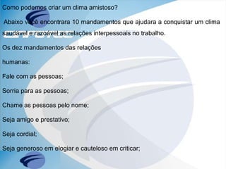 Como podemos criar um clima amistoso?
Abaixo você encontrara 10 mandamentos que ajudara a conquistar um clima
saudável e razoável as relações interpessoais no trabalho.
Os dez mandamentos das relações
humanas:
Fale com as pessoas;
Sorria para as pessoas;
Chame as pessoas pelo nome;
Seja amigo e prestativo;
Seja cordial;
Seja generoso em elogiar e cauteloso em criticar;
 