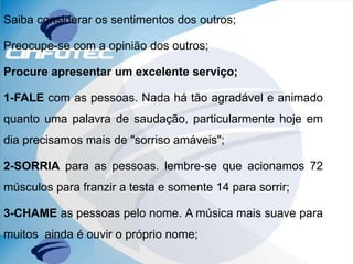 Saiba considerar os sentimentos dos outros;
Preocupe-se com a opinião dos outros;
Procure apresentar um excelente serviço;
1-FALE com as pessoas. Nada há tão agradável e animado
quanto uma palavra de saudação, particularmente hoje em
dia precisamos mais de "sorriso amáveis";
2-SORRIA para as pessoas. lembre-se que acionamos 72
músculos para franzir a testa e somente 14 para sorrir;
3-CHAME as pessoas pelo nome. A música mais suave para
muitos ainda é ouvir o próprio nome;
 