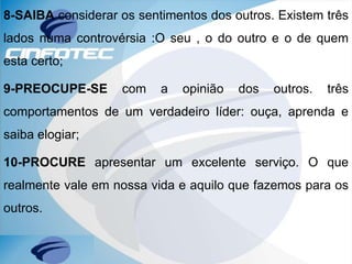 8-SAIBA considerar os sentimentos dos outros. Existem três
lados numa controvérsia :O seu , o do outro e o de quem
esta certo;
9-PREOCUPE-SE com a opinião dos outros. três
comportamentos de um verdadeiro líder: ouça, aprenda e
saiba elogiar;
10-PROCURE apresentar um excelente serviço. O que
realmente vale em nossa vida e aquilo que fazemos para os
outros.
 