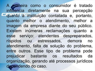 A maneira como o consumidor é tratado
influencia diretamente na sua percepção
quanto à instituição contatada e, portanto,
quanto melhor o atendimento, melhor a
imagem da empresa diante do seu público.
Existem inúmeras reclamações quanto a
esse serviço: atendentes despreparados,
ríspidos ou estressados, demora no
atendimento, falta de solução do problema,
entre outros. Esse tipo de problema pode
prejudicar bastante os resultados da
organização, gerando até processos jurídicos
dependendo do caso.
 