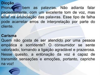 Dicção
Pronuncie bem as palavras. Não adianta falar
pacientemente, com um excelente tom de voz, mas
errar na enunciação das palavras. Esse tipo de falha
pode acarretar erros de interpretação por parte do
cliente.
Carisma
Quem não gosta de ser atendido por uma pessoa
empática e sorridente? O consumidor se sente
valorizado, tornando a ligação agradável e prazerosa.
Nesse quesito, a entonação da voz é capaz de
transmitir sensações e emoções, portanto, capriche
na voz!
 