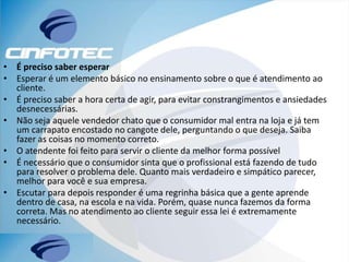 • É preciso saber esperar
• Esperar é um elemento básico no ensinamento sobre o que é atendimento ao
cliente.
• É preciso saber a hora certa de agir, para evitar constrangimentos e ansiedades
desnecessárias.
• Não seja aquele vendedor chato que o consumidor mal entra na loja e já tem
um carrapato encostado no cangote dele, perguntando o que deseja. Saiba
fazer as coisas no momento correto.
• O atendente foi feito para servir o cliente da melhor forma possível
• É necessário que o consumidor sinta que o profissional está fazendo de tudo
para resolver o problema dele. Quanto mais verdadeiro e simpático parecer,
melhor para você e sua empresa.
• Escutar para depois responder é uma regrinha básica que a gente aprende
dentro de casa, na escola e na vida. Porém, quase nunca fazemos da forma
correta. Mas no atendimento ao cliente seguir essa lei é extremamente
necessário.
 