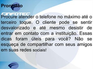 Prontidão
Procure atender o telefone no máximo até o
terceiro toque. O cliente pode se sentir
desvalorizado e até mesmo desistir de
entrar em contato com a instituição. Essas
dicas foram úteis para você? Não se
esqueça de compartilhar com seus amigos
em suas redes sociais!
 