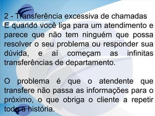 2 - Transferência excessiva de chamadas
E quando você liga para um atendimento e
parece que não tem ninguém que possa
resolver o seu problema ou responder sua
dúvida, e aí começam as infinitas
transferências de departamento.
O problema é que o atendente que
transfere não passa as informações para o
próximo, o que obriga o cliente a repetir
toda a história.
 