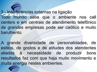 3 - Interferências externas na ligação
Todo mundo sabe que o ambiente nos call
centers e em centrais de atendimento telefônico
de grandes empresas pode ser caótico e muito
barulhento.
A grande diversidade de personalidades, de
estilos, de gostos e de atitudes dos atendentes
aliadas à necessidade de produzir bons
resultados faz com que haja muito movimento e
muita energia nestes ambientes.
 