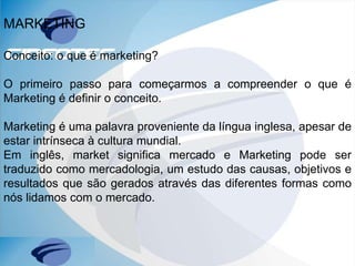 MARKETING
Conceito: o que é marketing?
O primeiro passo para começarmos a compreender o que é
Marketing é definir o conceito.
Marketing é uma palavra proveniente da língua inglesa, apesar de
estar intrínseca à cultura mundial.
Em inglês, market significa mercado e Marketing pode ser
traduzido como mercadologia, um estudo das causas, objetivos e
resultados que são gerados através das diferentes formas como
nós lidamos com o mercado.
 