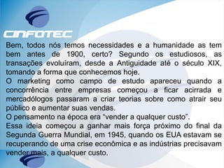 Bem, todos nós temos necessidades e a humanidade as tem
bem antes de 1900, certo? Segundo os estudiosos, as
transações evoluíram, desde a Antiguidade até o século XIX,
tomando a forma que conhecemos hoje.
O marketing como campo de estudo apareceu quando a
concorrência entre empresas começou a ficar acirrada e
mercadólogos passaram a criar teorias sobre como atrair seu
público e aumentar suas vendas.
O pensamento na época era “vender a qualquer custo”.
Essa ideia começou a ganhar mais força próximo do final da
Segunda Guerra Mundial, em 1945, quando os EUA estavam se
recuperando de uma crise econômica e as indústrias precisavam
vender mais, a qualquer custo.
 