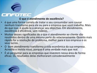 O que é atendimento de excelência?
• é que uma forma correta de tratar o seu consumidor sem causar
nenhum transtorno para ele ou para a empresa que você trabalha. Mais
do que isso, é ajudá-lo a alcançar seu objectivo. Em atendimento,
excelência é eficiência, sem rodeios.
• Muitos desses significados de o que é atendimento ao cliente são
resolvidos dentro de uma mesma parte do relacionamento. Quanto mais
rápido for a resolução do problema, melhor para a sua empresa e os
seus lucros.
• O bom atendimento transforma a vida econômica da sua empresa.
Acredite e invista nisso, porque é uma verdade mais que real.
• É só perguntar para as empresas que investem nessa área de forma
eficaz. Os resultados delas melhoraram consideravelmente
 