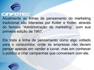 Atualmente as linhas de pensamento do marketing
tradicional são lideradas por Kotler e Keller, através
do famoso “Administração de marketing”, com sua
primeira edição de 1967.
Ele trata a linha de pensamento como algo voltado
para o consumidor, onde as empresas não devem
pensar apenas em vender e lucrar, mas em conhecer
o público e criar campanhas que conversem com ele.
 