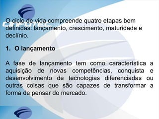 O ciclo de vida compreende quatro etapas bem
definidas: lançamento, crescimento, maturidade e
declínio.
1. O lançamento
A fase de lançamento tem como característica a
aquisição de novas competências, conquista e
desenvolvimento de tecnologias diferenciadas ou
outras coisas que são capazes de transformar a
forma de pensar do mercado.
 