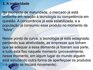 3. A maturidade
No momento de maturidade, o mercado já está
uniforme em relação à tecnologia ou competência em
questão. A concorrência já está estabilizada, e a
população já consumiu esse produto no momento de
“febre”.
Nesse ponto da curva, a tecnologia já está estagnada,
perdendo sua atratividade, as empresas que tinham
que se adequar à essa demanda já fizeram sua parte,
e tudo está fixo naquele momento (provavelmente,
nesse momento, em algum lugar do mundo alguém
está estudando outra forma de aperfeiçoar os produtos
– e o ciclo se iniciará novamente).
 