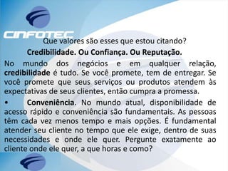 Que valores são esses que estou citando?
Credibilidade. Ou Confiança. Ou Reputação.
No mundo dos negócios e em qualquer relação,
credibilidade é tudo. Se você promete, tem de entregar. Se
você promete que seus serviços ou produtos atendem às
expectativas de seus clientes, então cumpra a promessa.
• Conveniência. No mundo atual, disponibilidade de
acesso rápido e conveniência são fundamentais. As pessoas
têm cada vez menos tempo e mais opções. É fundamental
atender seu cliente no tempo que ele exige, dentro de suas
necessidades e onde ele quer. Pergunte exatamente ao
cliente onde ele quer, a que horas e como?
 