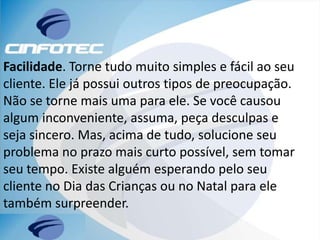 Facilidade. Torne tudo muito simples e fácil ao seu
cliente. Ele já possui outros tipos de preocupação.
Não se torne mais uma para ele. Se você causou
algum inconveniente, assuma, peça desculpas e
seja sincero. Mas, acima de tudo, solucione seu
problema no prazo mais curto possível, sem tomar
seu tempo. Existe alguém esperando pelo seu
cliente no Dia das Crianças ou no Natal para ele
também surpreender.
 