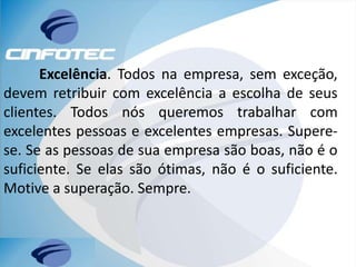 Excelência. Todos na empresa, sem exceção,
devem retribuir com excelência a escolha de seus
clientes. Todos nós queremos trabalhar com
excelentes pessoas e excelentes empresas. Supere-
se. Se as pessoas de sua empresa são boas, não é o
suficiente. Se elas são ótimas, não é o suficiente.
Motive a superação. Sempre.
 