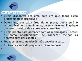 • Esteja disponível em uma data em que todos estão
praticamente indisponíveis.
• Determine, em cada área da empresa, quem será o
responsável pelo atendimento, ou seja, delegue. E aplique
os cinco conceitos de valores acima descritos.
• Esteja pronto para aprender com as reclamações. Encare-
as como oportunidades de conhecer melhor as
necessidades dos clientes.
• Todas essas recomendações não envolvem custo.
• Estão ao alcance da pequena e micro empresa.
•
 