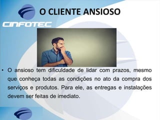 O CLIENTE ANSIOSO
• O ansioso tem dificuldade de lidar com prazos, mesmo
que conheça todas as condições no ato da compra dos
serviços e produtos. Para ele, as entregas e instalações
devem ser feitas de imediato.
 