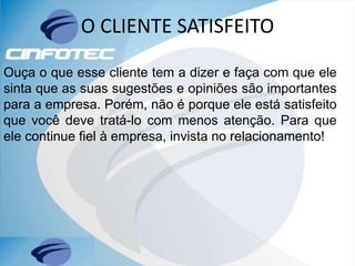 O CLIENTE SATISFEITO
Ouça o que esse cliente tem a dizer e faça com que ele
sinta que as suas sugestões e opiniões são importantes
para a empresa. Porém, não é porque ele está satisfeito
que você deve tratá-lo com menos atenção. Para que
ele continue fiel à empresa, invista no relacionamento!
 