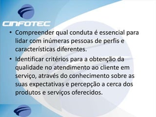 • Compreender qual conduta é essencial para
lidar com inúmeras pessoas de perfis e
características diferentes.
• Identificar critérios para a obtenção da
qualidade no atendimento ao cliente em
serviço, através do conhecimento sobre as
suas expectativas e percepção a cerca dos
produtos e serviços oferecidos.
 