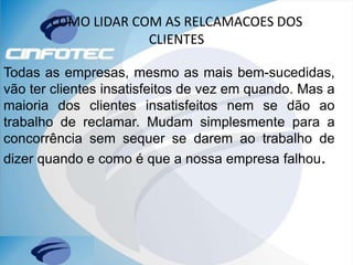 COMO LIDAR COM AS RELCAMACOES DOS
CLIENTES
Todas as empresas, mesmo as mais bem-sucedidas,
vão ter clientes insatisfeitos de vez em quando. Mas a
maioria dos clientes insatisfeitos nem se dão ao
trabalho de reclamar. Mudam simplesmente para a
concorrência sem sequer se darem ao trabalho de
dizer quando e como é que a nossa empresa falhou.
 