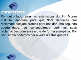 Por outro lado, algumas estatísticas do Jim Moran
Institute, apontam para que 95% daqueles que
reclamam estejam prontos para nos dar uma segunda
oportunidade, se conseguirmos gerir as suas
reclamações com sucesso e de forma atempada. Por
isso, como podemos dar a volta a estas queixas
 