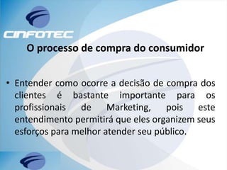 O processo de compra do consumidor
• Entender como ocorre a decisão de compra dos
clientes é bastante importante para os
profissionais de Marketing, pois este
entendimento permitirá que eles organizem seus
esforços para melhor atender seu público.
 