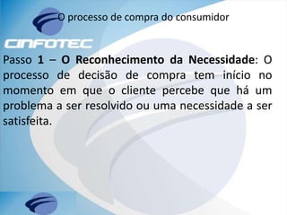 O processo de compra do consumidor
Passo 1 – O Reconhecimento da Necessidade: O
processo de decisão de compra tem início no
momento em que o cliente percebe que há um
problema a ser resolvido ou uma necessidade a ser
satisfeita.
 