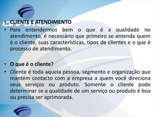 • CLIENTE E ATENDIMENTO
• Para entendermos bem o que é a qualidade no
atendimento, é necessário que primeiro se entenda quem
é o cliente, suas características, tipos de clientes e o que é
processo de atendimento.
• O que é o cliente?
• Cliente é toda aquela pessoa, segmento e organização que
mantém contacto com a empresa a quem você direciona
seus serviços ou produto. Somente o cliente pode
determinar se a qualidade de um serviço ou produto é boa
ou precisa ser aprimorada.
 
