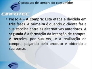 O processo de compra do consumidor
• Passo 4 – A Compra: Esta etapa é dividida em
três fases. A primeira é quando o cliente faz a
sua escolha entre as alternativas anteriores. A
segunda é a formação da intenção de compra.
A terceira, por sua vez, é a realização da
compra, pagando pelo produto e obtendo a
sua posse.
 
